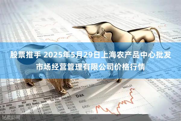 股票推手 2025年5月29日上海农产品中心批发市场经营管理有限公司价格行情
