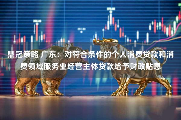 鼎冠策略 广东：对符合条件的个人消费贷款和消费领域服务业经营主体贷款给予财政贴息