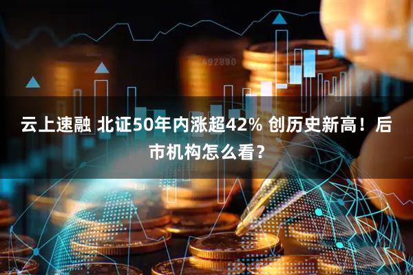 云上速融 北证50年内涨超42% 创历史新高！后市机构怎么看？