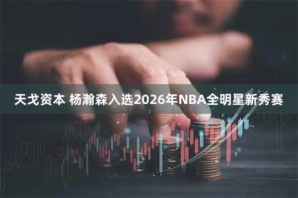 天戈资本 杨瀚森入选2026年NBA全明星新秀赛