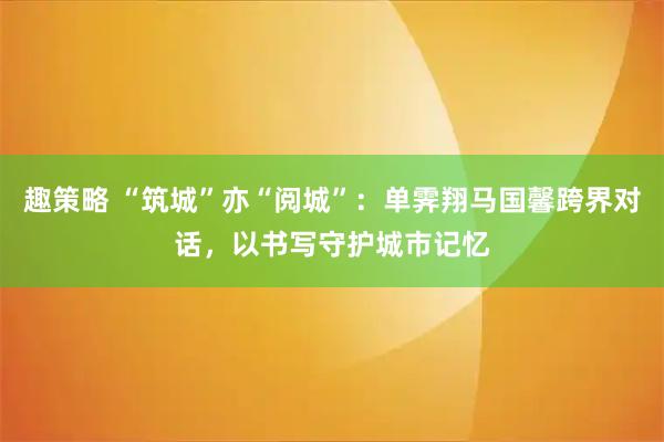 趣策略 “筑城”亦“阅城”：单霁翔马国馨跨界对话，以书写守护城市记忆