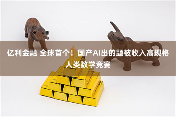 亿利金融 全球首个！国产AI出的题被收入高规格人类数学竞赛