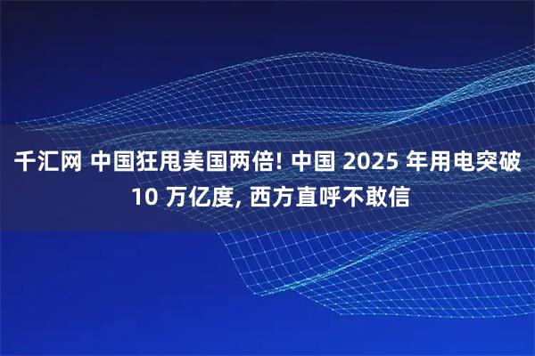千汇网 中国狂甩美国两倍! 中国 2025 年用电突破 10 万亿度, 西方直呼不敢信