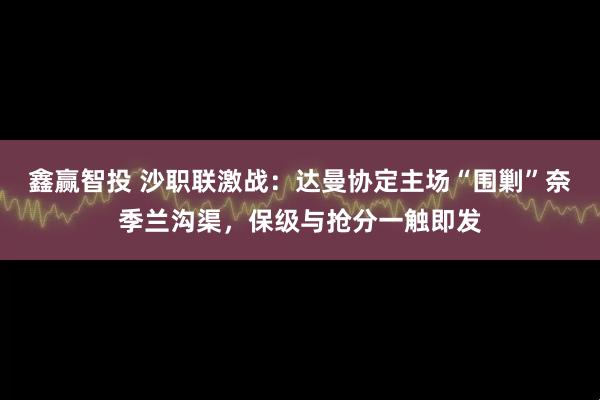 鑫赢智投 沙职联激战：达曼协定主场“围剿”奈季兰沟渠，保级与抢分一触即发