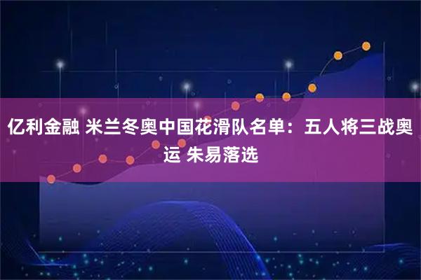 亿利金融 米兰冬奥中国花滑队名单：五人将三战奥运 朱易落选