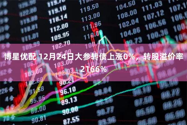 博星优配 12月24日大参转债上涨0%，转股溢价率2166%