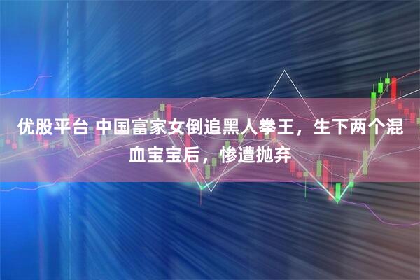 优股平台 中国富家女倒追黑人拳王，生下两个混血宝宝后，惨遭抛弃
