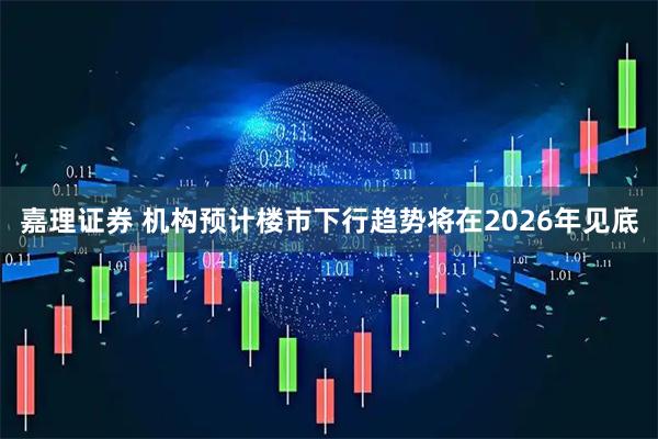 嘉理证券 机构预计楼市下行趋势将在2026年见底