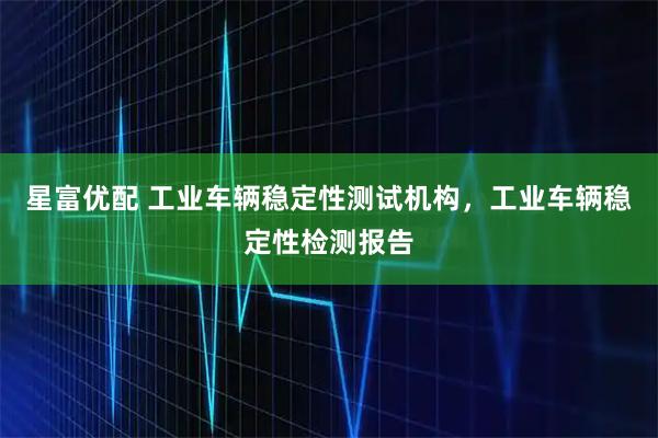 星富优配 工业车辆稳定性测试机构，工业车辆稳定性检测报告