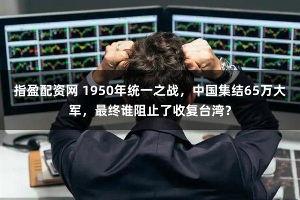 指盈配资网 1950年统一之战，中国集结65万大军，最终谁阻止了收复台湾？