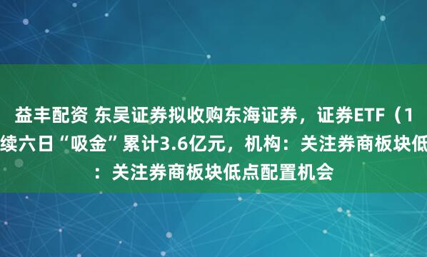 益丰配资 东吴证券拟收购东海证券，证券ETF（159841）连续六日“吸金”累计3.6亿元，机构：关注券商板块低点配置机会