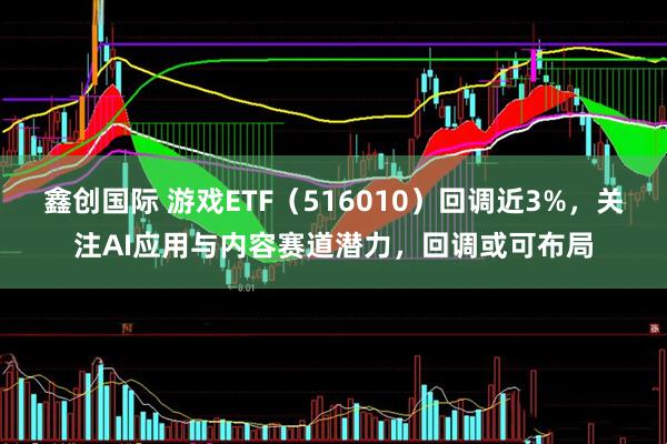鑫创国际 游戏ETF（516010）回调近3%，关注AI应用与内容赛道潜力，回调或可布局