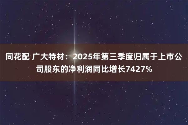 同花配 广大特材：2025年第三季度归属于上市公司股东的净利润同比增长7427%