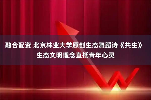 融合配资 北京林业大学原创生态舞蹈诗《共生》 生态文明理念直抵青年心灵