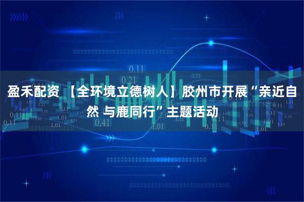 盈禾配资 【全环境立德树人】胶州市开展“亲近自然 与鹿同行”主题活动