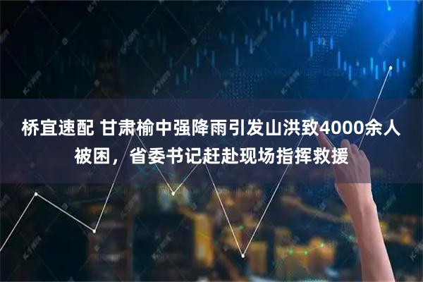 桥宜速配 甘肃榆中强降雨引发山洪致4000余人被困，省委书记赶赴现场指挥救援
