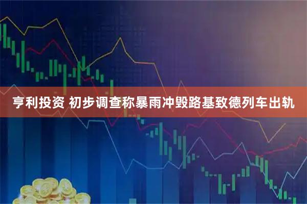 亨利投资 初步调查称暴雨冲毁路基致德列车出轨