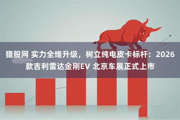 猎股网 实力全维升级，树立纯电皮卡标杆：2026款吉利雷达金刚EV 北京车展正式上市