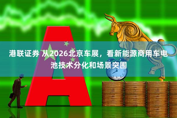 港联证券 从2026北京车展，看新能源商用车电池技术分化和场景突围
